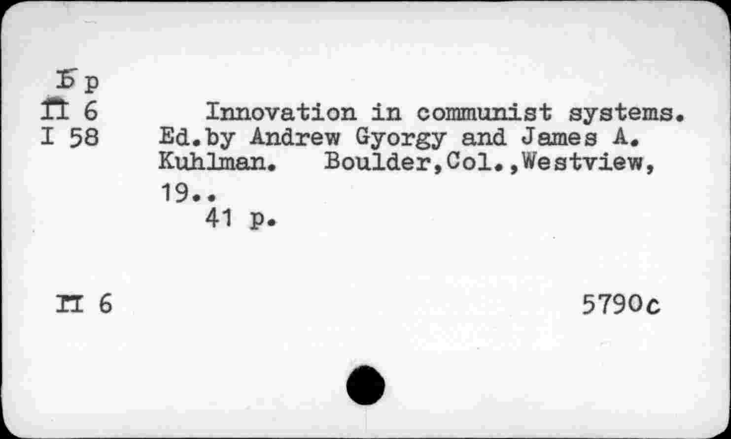 ﻿Sp ft 6 I 58
Innovation in communist systems Ed.by Andrew Gyorgy and James A. Kuhlman. Boulder,Col.,Westview,
19..
41 p.
TI 6
5790c